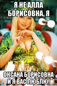 я не алла борисовна, я оксана борисовна и я вас люблю!