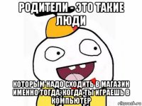 родители - это такие люди которым надо сходить в магазин именно тогда, когда ты играешь в компьютер