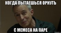 когда пытаешься орнуть с мемеса на паре