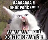 аааааааа я обосрался!!!!!! аааааааа аж ещё хочется срааать!!!