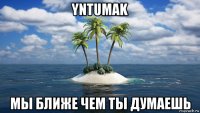 yntumak мы ближе чем ты думаешь