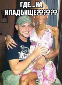 где....на кладбище?????? 