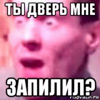ты дверь мне запилил?