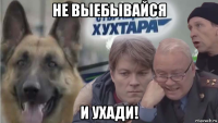 не выебывайся и ухади!
