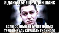 я даю тебе еще один шанс если осенью не будет новых треков, буду слушать гнойного