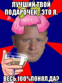 лучший твой подарочек - это я. весь,100%понял,да?