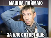 машка, поймаю за блох ответишь