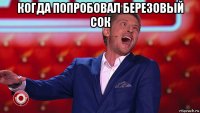 когда попробовал березовый сок 