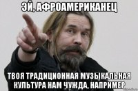 эй, афроамериканец твоя традиционная музыкальная культура нам чужда, например