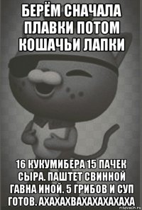 берём сначала плавки потом кошачьи лапки 16 кукумибера 15 пачек сыра. паштет свинной гавна иной. 5 грибов и суп готов. ахахахвахахахахаха