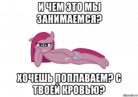 и чем это мы занимаемся? хочешь поплаваем? с твоей кровью?