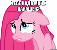 тебе надо моих какашек? 