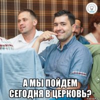  а мы пойдем сегодня в церковь?
