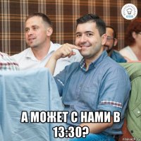  а может с нами в 13:30?