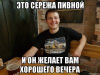 это сережа пивной и он желает вам хорошего вечера