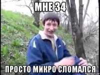 мне 34 просто микро сломался
