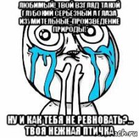 любимый! твой взгляд такой глубокий серьезный а глаза изумительные-произведение природы! ну и как тебя не ревновать?... твоя нежная птичка