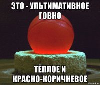 это - ультимативное говно тёплое и красно-коричневое