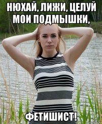 нюхай, лижи, целуй мои подмышки, фетишист!