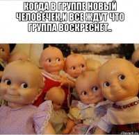 когда в группе новый человечек,и все ждут что группа воскреснет.. 