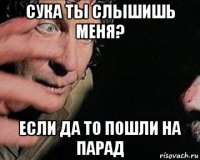 сука ты слышишь меня? если да то пошли на парад