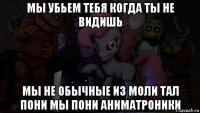 мы убьем тебя когда ты не видишь мы не обычные из моли тал пони мы пони аниматроники