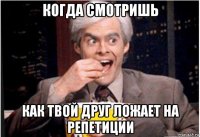 когда смотришь как твой друг ложает на репетиции