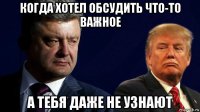 когда хотел обсудить что-то важное а тебя даже не узнают