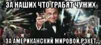 за наших что грабят чужих за американский мировой рэкет