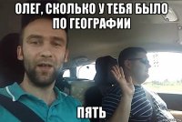 олег, сколько у тебя было по географии пять