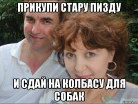 прикупи стару пизду и сдай на колбасу для собак