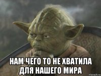  нам чего то не хватила для нашего мира