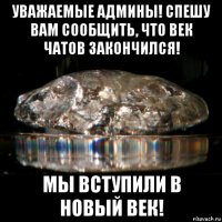 уважаемые админы! спешу вам сообщить, что век чатов закончился! мы вступили в новый век!