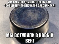 уважаемые админы! спешу вам сообщить, что век чатов закончился! мы вступили в новый век!