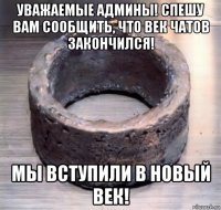уважаемые админы! спешу вам сообщить, что век чатов закончился! мы вступили в новый век!