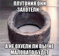 плутония они захотели... а не охуели ли вы, не маловато будет