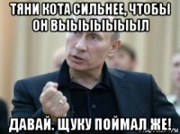 тяни кота сильнее, чтобы он выыыыыыыл давай. щуку поймал же!