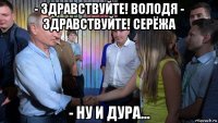 - здравствуйте! володя - здравствуйте! серёжа - ну и дура...