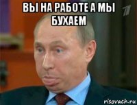 вы на работе а мы бухаем 