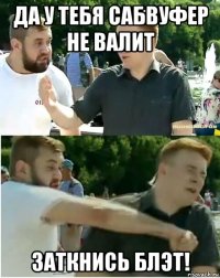 да у тебя сабвуфер не валит заткнись блэт!