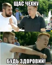 щас чехну будь здоровий!