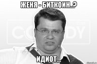 женя - биткоин..? идиот...