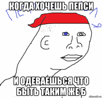 когда хочешь пепси и одеваешься что быть таким же б