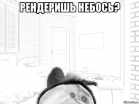 рендеришь небось? 
