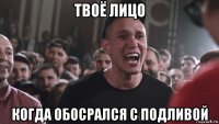твоё лицо когда обосрался с подливой