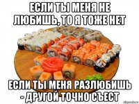 если ты меня не любишь, то я тоже нет если ты меня разлюбишь - другой точно съест