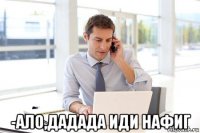  -ало,дадада иди нафиг