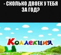 - сколько двоек у тебя за год? 