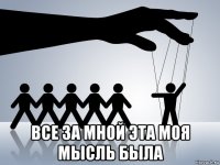  все за мной эта моя мысль была