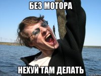 без мотора нехуй там делать